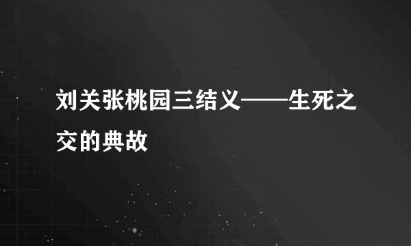刘关张桃园三结义——生死之交的典故