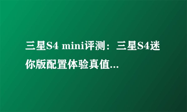 三星S4 mini评测：三星S4迷你版配置体验真值520美元吗？