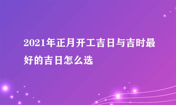 2021年正月开工吉日与吉时最好的吉日怎么选