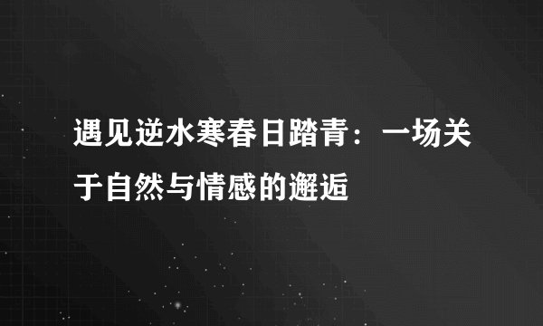 遇见逆水寒春日踏青：一场关于自然与情感的邂逅