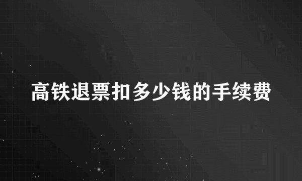 高铁退票扣多少钱的手续费