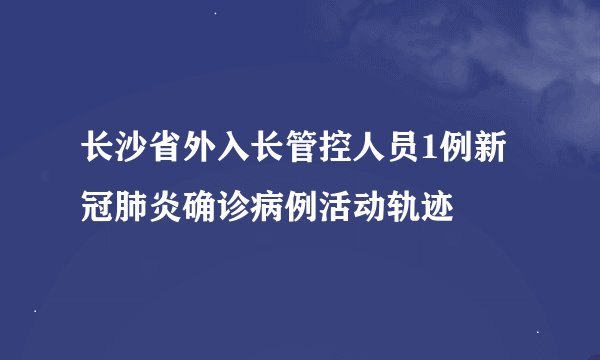 长沙省外入长管控人员1例新冠肺炎确诊病例活动轨迹