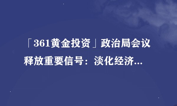 「361黄金投资」政治局会议释放重要信号：淡化经济增长目标 着力稳就业稳物价