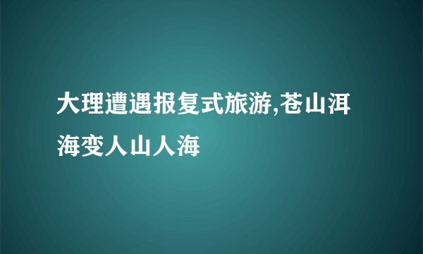 大理遭遇报复式旅游,苍山洱海变人山人海