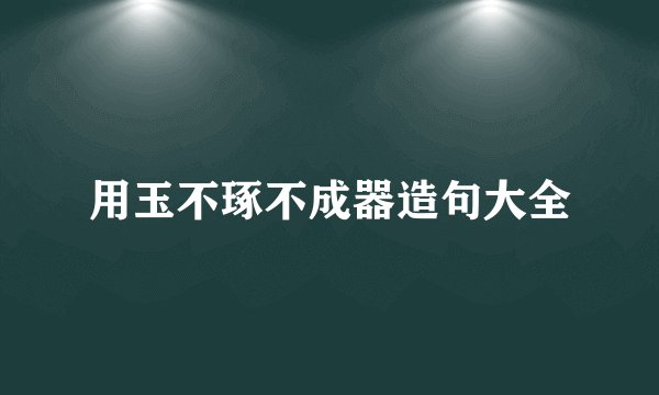 用玉不琢不成器造句大全