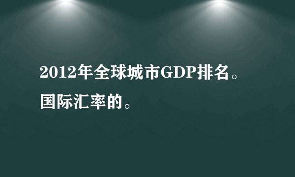 2012年全球城市GDP排名。国际汇率的。
