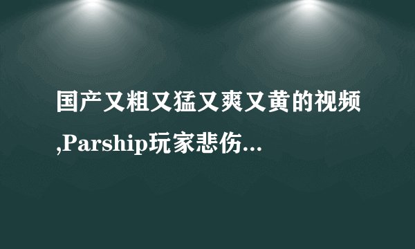 国产又粗又猛又爽又黄的视频,Parship玩家悲伤:看的人心沸腾