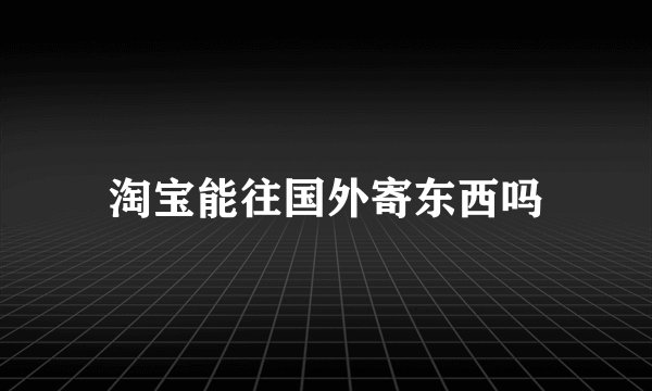淘宝能往国外寄东西吗