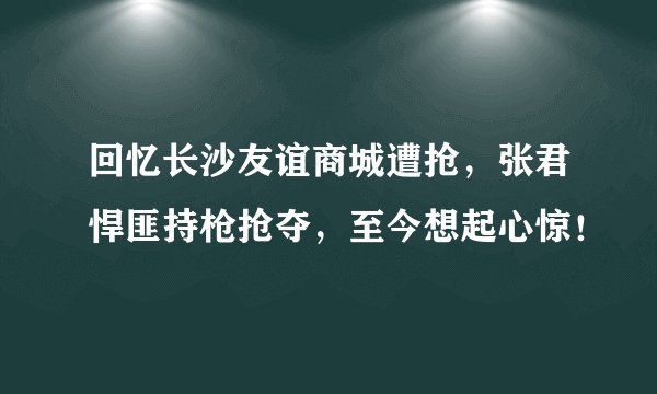 回忆长沙友谊商城遭抢，张君悍匪持枪抢夺，至今想起心惊！