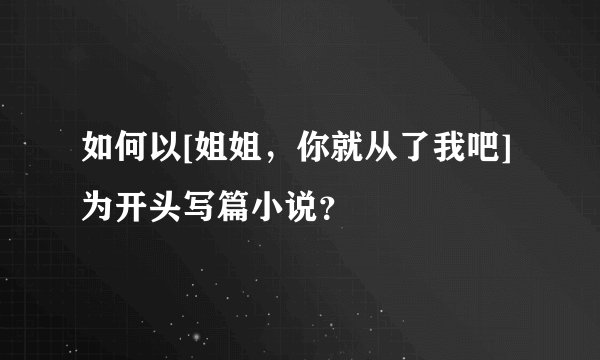 如何以[姐姐，你就从了我吧]为开头写篇小说？