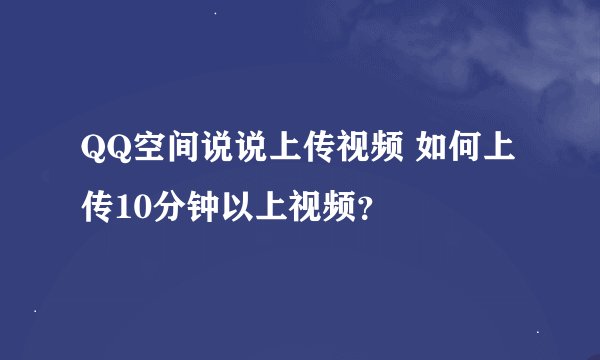 QQ空间说说上传视频 如何上传10分钟以上视频？