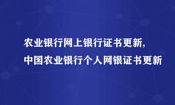 农业银行网上银行证书更新,中国农业银行个人网银证书更新