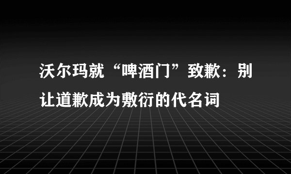 沃尔玛就“啤酒门”致歉：别让道歉成为敷衍的代名词