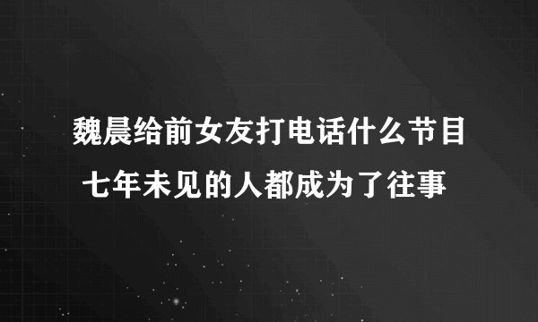 魏晨给前女友打电话什么节目 七年未见的人都成为了往事
