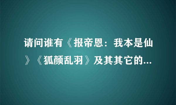 请问谁有《报帝恩：我本是仙》《狐颜乱羽》及其其它的一些好看的仙侠师徒文，麻烦发一些，谢谢！