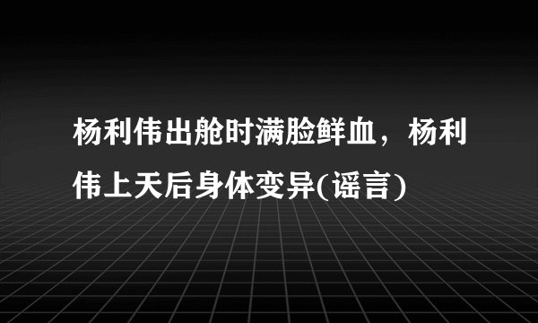 杨利伟出舱时满脸鲜血，杨利伟上天后身体变异(谣言)