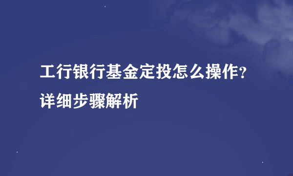 工行银行基金定投怎么操作？详细步骤解析