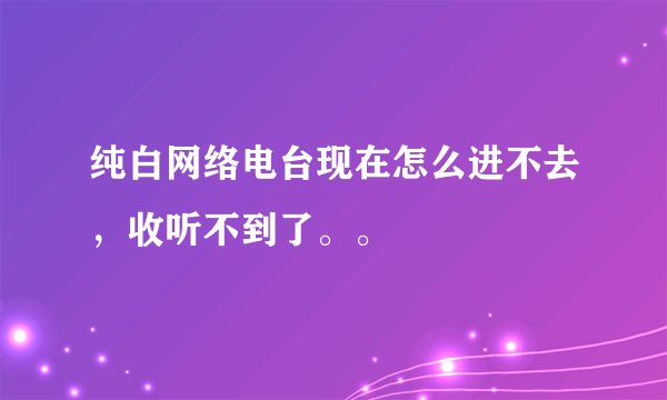 纯白网络电台现在怎么进不去，收听不到了。。