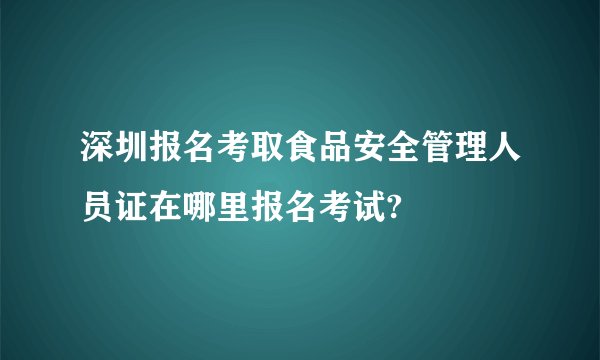 深圳报名考取食品安全管理人员证在哪里报名考试?