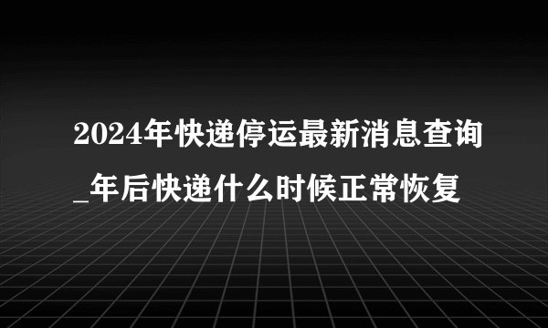 2024年快递停运最新消息查询_年后快递什么时候正常恢复