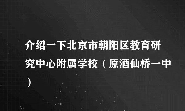 介绍一下北京市朝阳区教育研究中心附属学校（原酒仙桥一中）