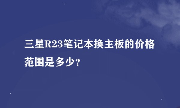 三星R23笔记本换主板的价格范围是多少？