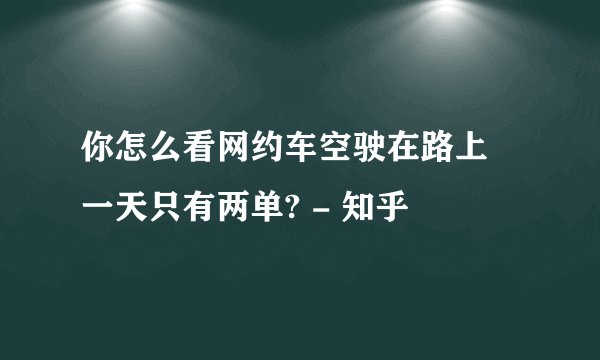 你怎么看网约车空驶在路上 一天只有两单? - 知乎