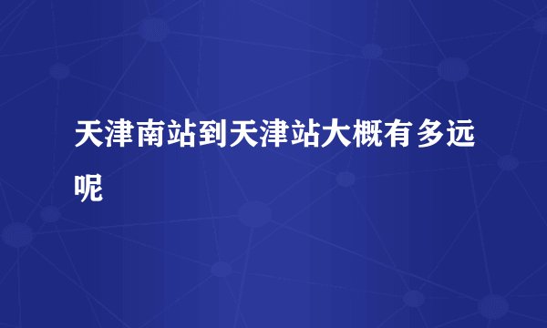 天津南站到天津站大概有多远呢