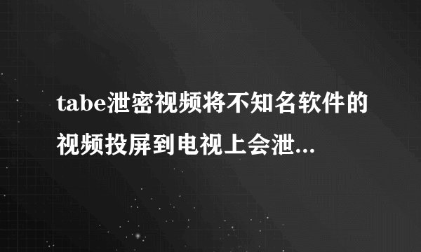 tabe泄密视频将不知名软件的视频投屏到电视上会泄露隐私或有其他危害吗搜