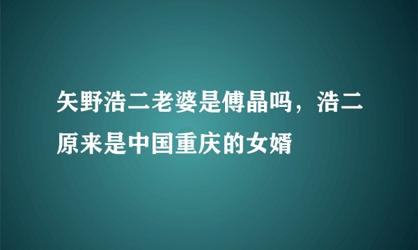 矢野浩二老婆是傅晶吗，浩二原来是中国重庆的女婿