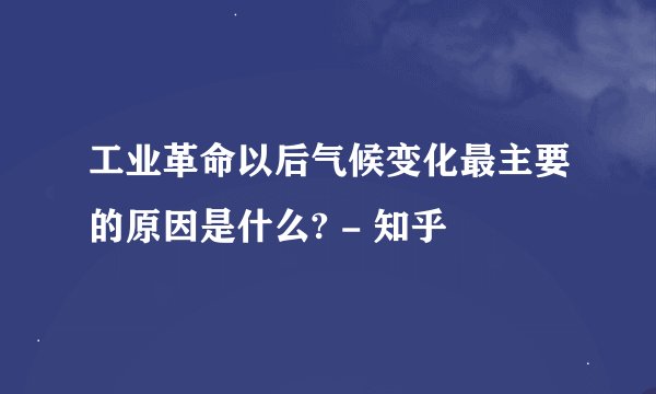 工业革命以后气候变化最主要的原因是什么? - 知乎