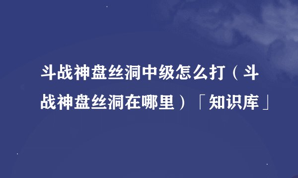 斗战神盘丝洞中级怎么打（斗战神盘丝洞在哪里）「知识库」