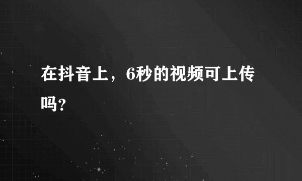 在抖音上，6秒的视频可上传吗？