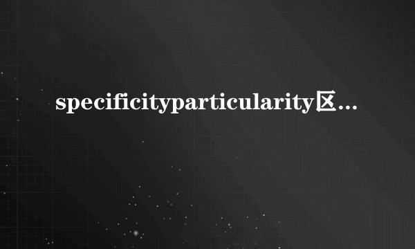 specificityparticularity区别和用法