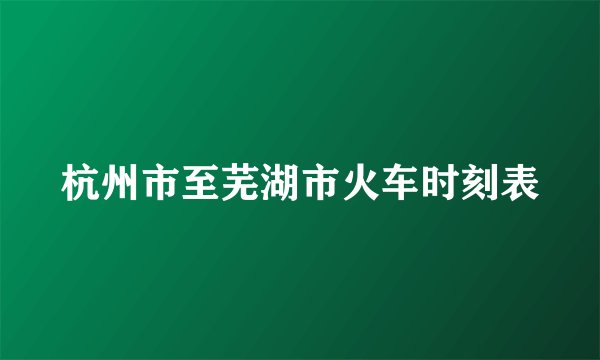 杭州市至芜湖市火车时刻表