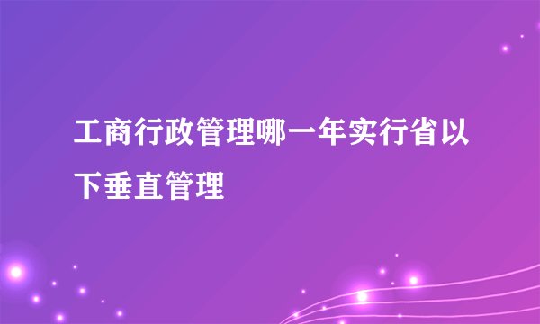 工商行政管理哪一年实行省以下垂直管理