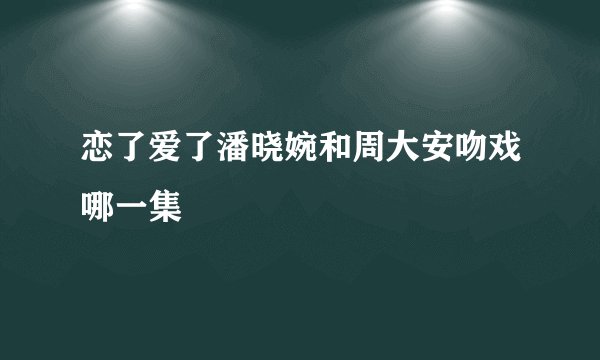 恋了爱了潘晓婉和周大安吻戏哪一集