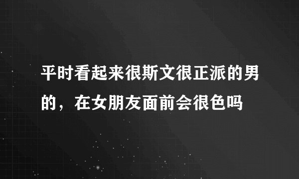 平时看起来很斯文很正派的男的，在女朋友面前会很色吗