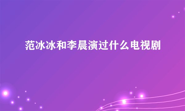范冰冰和李晨演过什么电视剧
