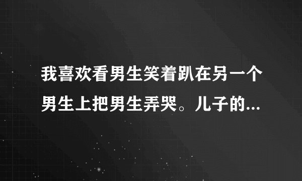 我喜欢看男生笑着趴在另一个男生上把男生弄哭。儿子的日记写的。这是什么意思？