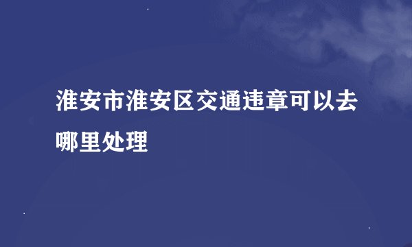 淮安市淮安区交通违章可以去哪里处理