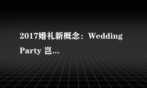 2017婚礼新概念：Wedding Party 岂止于一场盛宴
