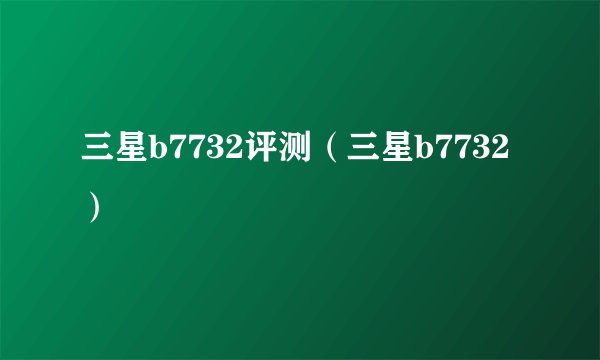 三星b7732评测（三星b7732）