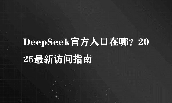 DeepSeek官方入口在哪?2025最新访问指南
