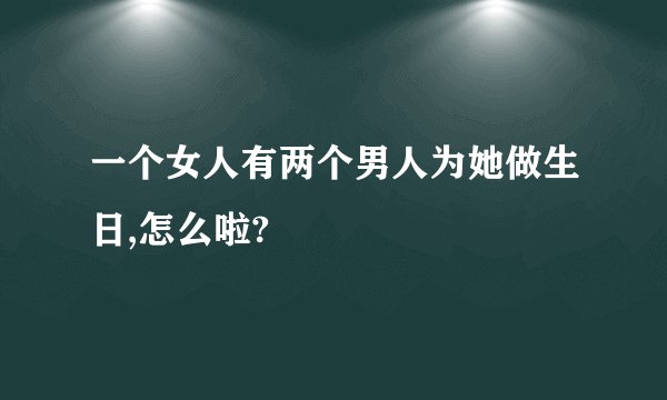 一个女人有两个男人为她做生日,怎么啦?