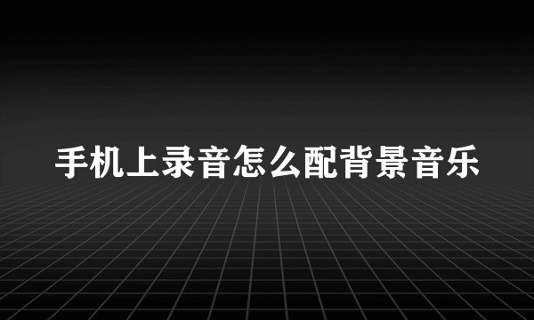 手机上录音怎么配背景音乐