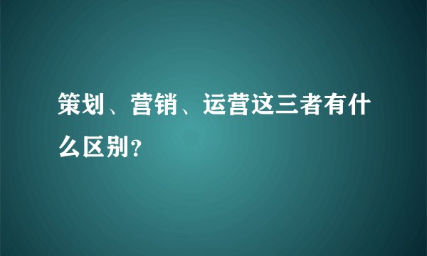 策划、营销、运营这三者有什么区别？