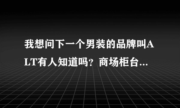 我想问下一个男装的品牌叫ALT有人知道吗？商场柜台是写着ALTfineism这是个什么品牌？