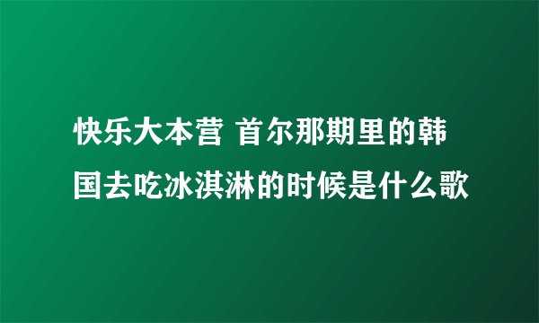 快乐大本营 首尔那期里的韩国去吃冰淇淋的时候是什么歌