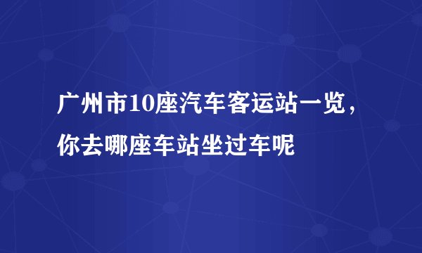 广州市10座汽车客运站一览,你去哪座车站坐过车呢